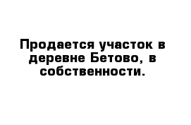 Продается участок в деревне Бетово, в собственности.